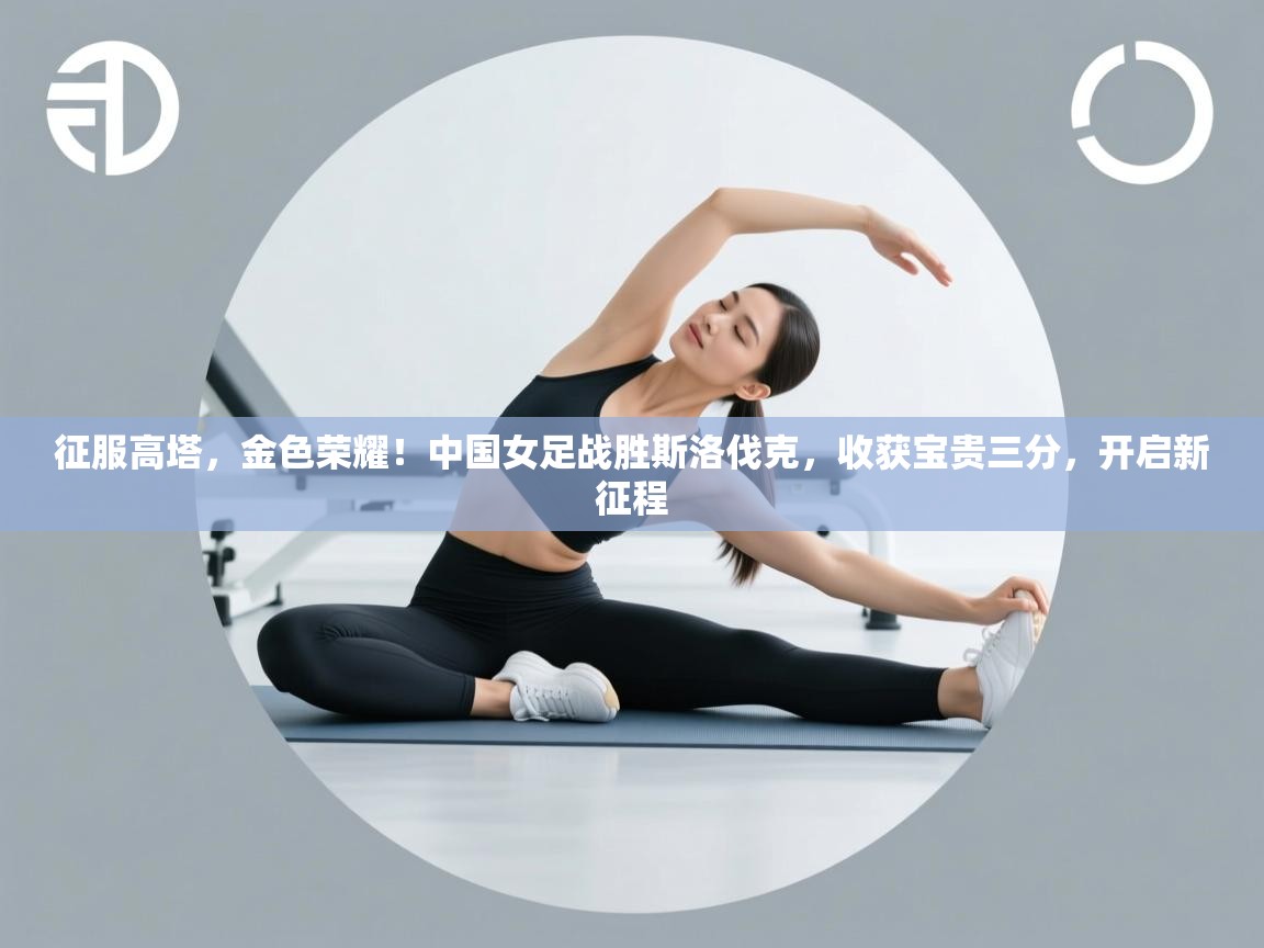 征服高塔,金色荣耀!中国女足战胜斯洛伐克,收获宝贵三分,开启新征程 第2张